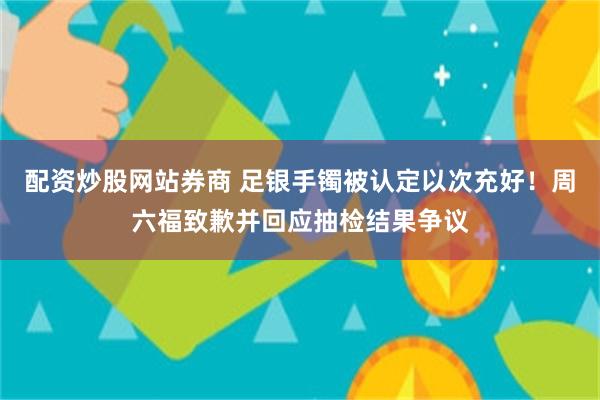 配资炒股网站券商 足银手镯被认定以次充好！周六福致歉并回应抽检结果争议