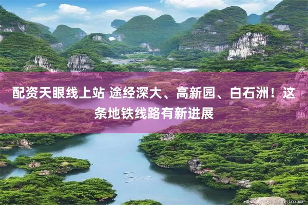 配资天眼线上站 途经深大、高新园、白石洲！这条地铁线路有新进展