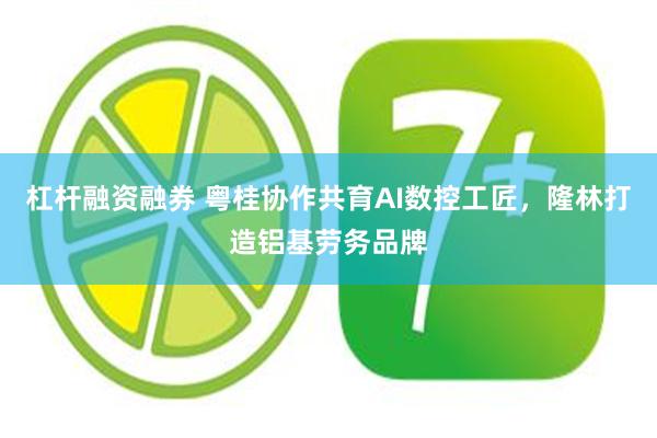 杠杆融资融券 粤桂协作共育AI数控工匠，隆林打造铝基劳务品牌
