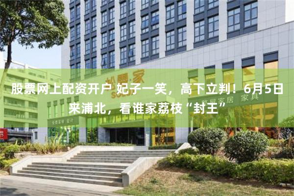 股票网上配资开户 妃子一笑，高下立判！6月5日来浦北，看谁家荔枝“封王”