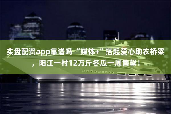 实盘配资app靠谱吗 “媒体+”搭起爱心助农桥梁，阳江一村12万斤冬瓜一周售罄！