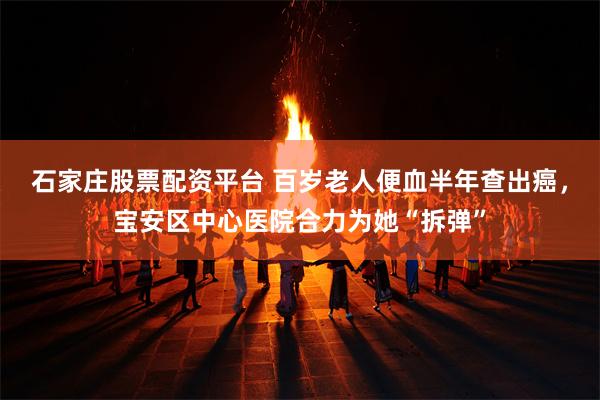 石家庄股票配资平台 百岁老人便血半年查出癌，宝安区中心医院合力为她“拆弹”