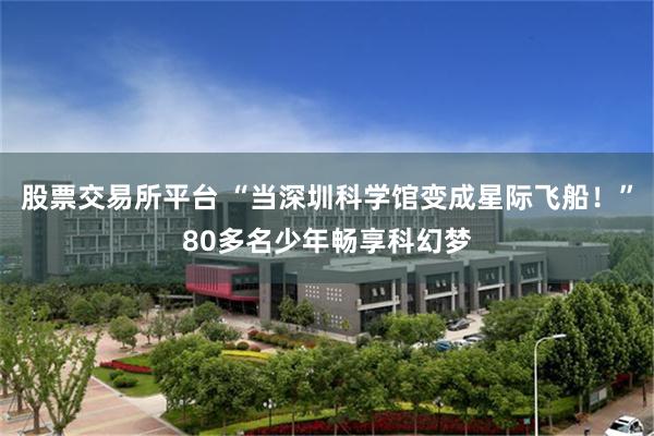 股票交易所平台 “当深圳科学馆变成星际飞船!”80多名少年畅享科幻梦