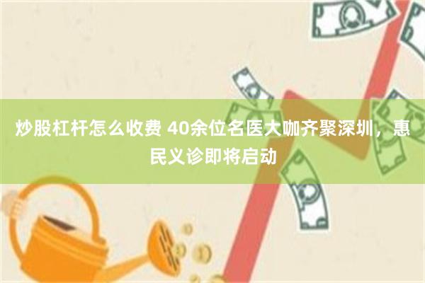 炒股杠杆怎么收费 40余位名医大咖齐聚深圳,惠民义诊即将启动