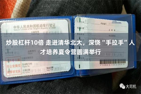 炒股杠杆10倍 走进清华北大，深饶“手拉手”人才培养夏令营圆满举行
