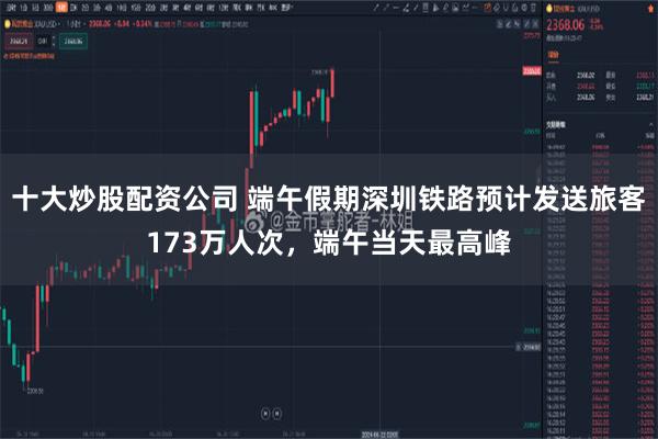 十大炒股配资公司 端午假期深圳铁路预计发送旅客173万人次，端午当天最高峰