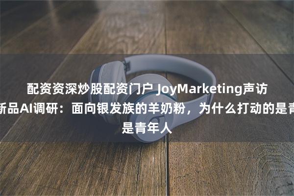 配资资深炒股配资门户 JoyMarketing声访雀巢新品AI调研：面向银发族的羊奶粉，为什么打动的是青年人