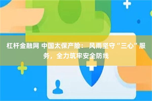 杠杆金融网 中国太保产险： 风雨坚守“三心”服务，全力筑牢安全防线