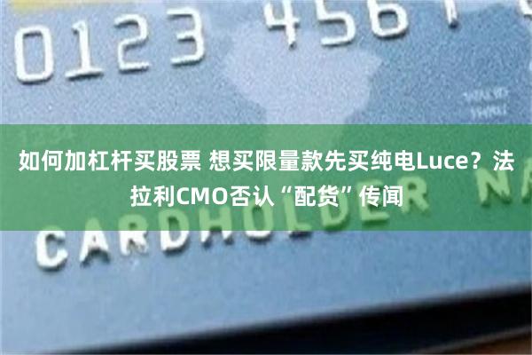 如何加杠杆买股票 想买限量款先买纯电Luce？法拉利CMO否认“配货”传闻