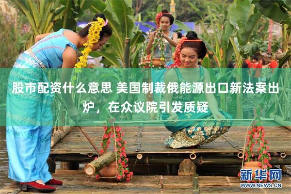 股市配资什么意思 美国制裁俄能源出口新法案出炉，在众议院引发质疑