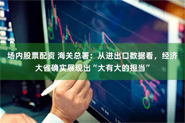 场内股票配资 海关总署：从进出口数据看，经济大省确实展现出“大有大的担当”