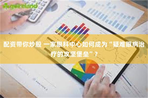 配资带你炒股 一家眼科中心如何成为“疑难眼病治疗的攻坚堡垒”？