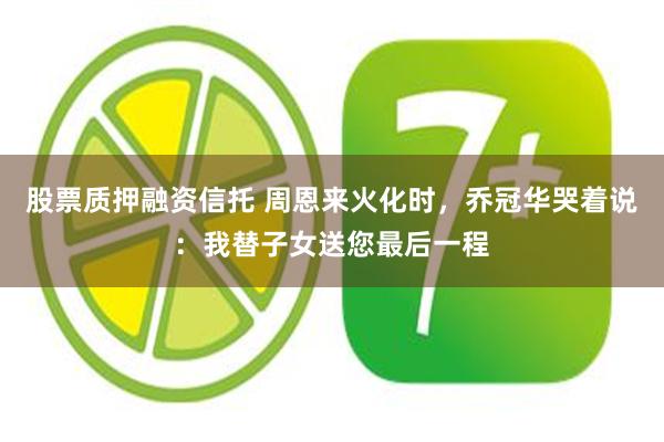 股票质押融资信托 周恩来火化时，乔冠华哭着说：我替子女送您最后一程