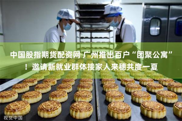 中国股指期货配资网 广州推出百户“团聚公寓”！邀请新就业群体接家人来穗共度一夏