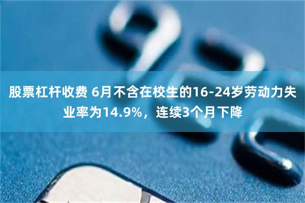 股票杠杆收费 6月不含在校生的16-24岁劳动力失业率为14.9%,连续3个月下降
