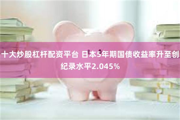十大炒股杠杆配资平台 日本5年期国债收益率升至创纪录水平2.045%