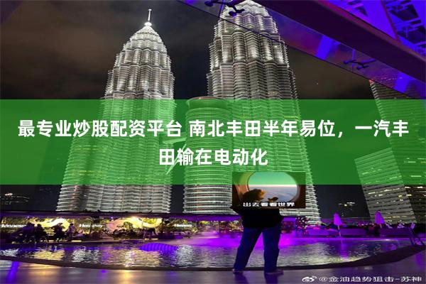 最专业炒股配资平台 南北丰田半年易位，一汽丰田输在电动化