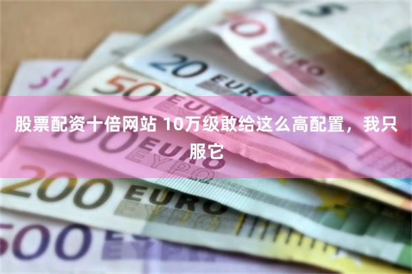 股票配资十倍网站 10万级敢给这么高配置，我只服它