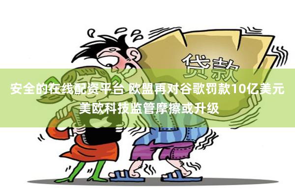 安全的在线配资平台 欧盟再对谷歌罚款10亿美元 美欧科技监管摩擦或升级