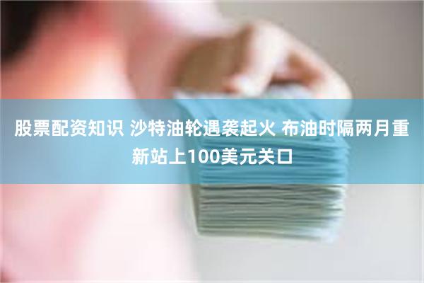 股票配资知识 沙特油轮遇袭起火 布油时隔两月重新站上100美元关口