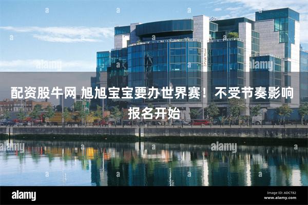 配资股牛网 旭旭宝宝要办世界赛！不受节奏影响 报名开始
