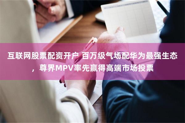 互联网股票配资开户 百万级气场配华为最强生态，尊界MPV率先赢得高端市场投票
