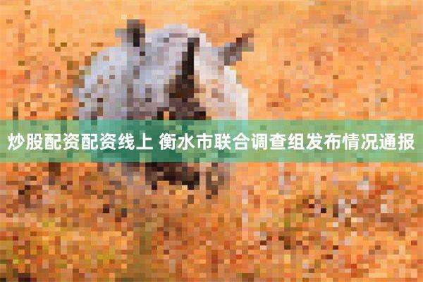 炒股配资配资线上 衡水市联合调查组发布情况通报