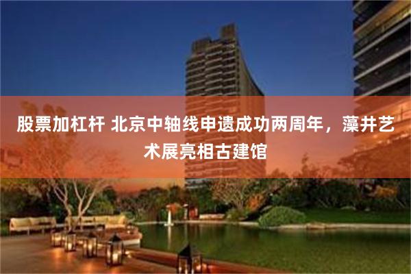股票加杠杆 北京中轴线申遗成功两周年，藻井艺术展亮相古建馆
