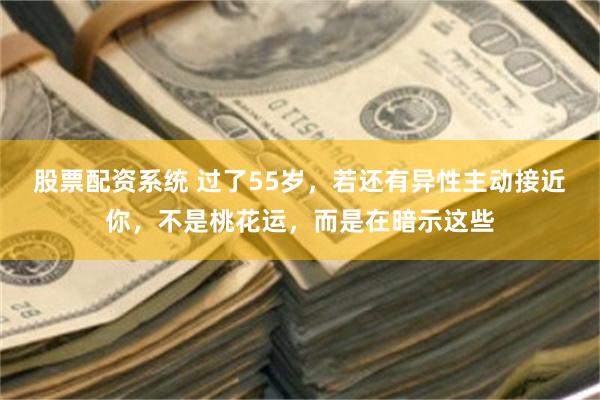 股票配资系统 过了55岁，若还有异性主动接近你，不是桃花运，而是在暗示这些