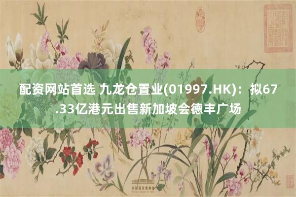 配资网站首选 九龙仓置业(01997.HK)：拟67.33亿港元出售新加坡会德丰广场