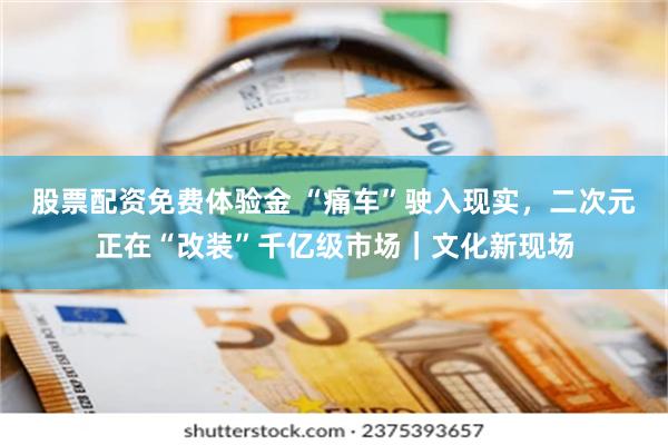 股票配资免费体验金 “痛车”驶入现实，二次元正在“改装”千亿级市场｜文化新现场