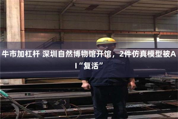 牛市加杠杆 深圳自然博物馆开馆，2件仿真模型被AI“复活”