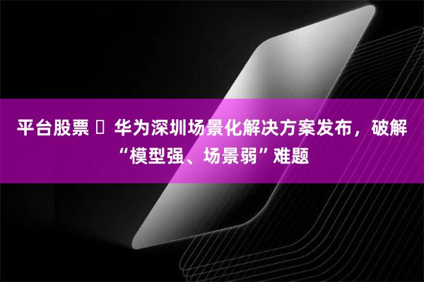 平台股票 ​华为深圳场景化解决方案发布，破解“模型强、场景弱”难题