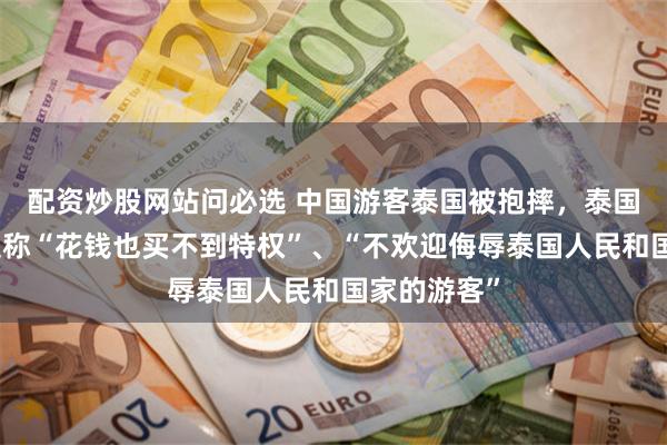 配资炒股网站问必选 中国游客泰国被抱摔，泰国旅游部长反称“花钱也买不到特权”、“不欢迎侮辱泰国人民和国家的游客”