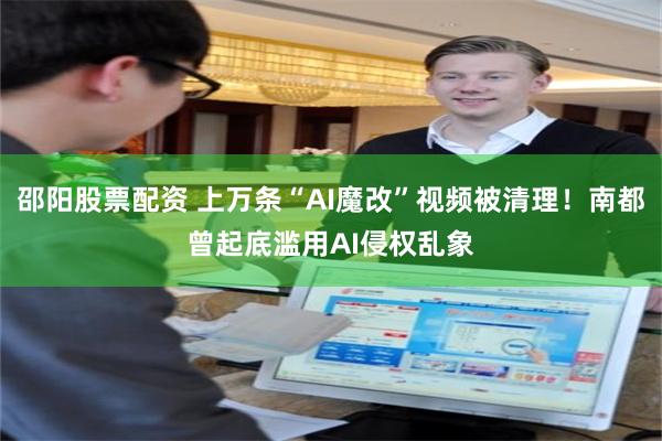 邵阳股票配资 上万条“AI魔改”视频被清理！南都曾起底滥用AI侵权乱象
