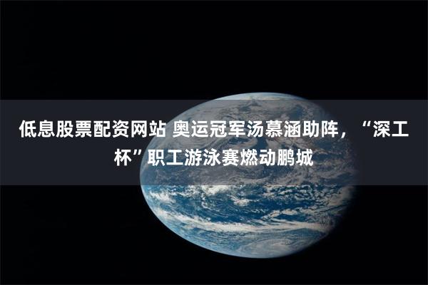 低息股票配资网站 奥运冠军汤慕涵助阵,“深工杯”职工游泳赛燃动鹏城