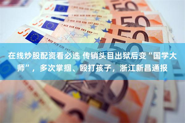 在线炒股配资看必选 传销头目出狱后变“国学大师”，多次掌掴、殴打孩子，浙江新昌通报