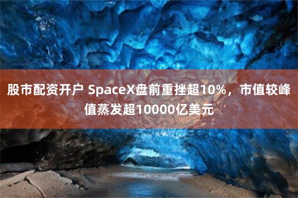 股市配资开户 SpaceX盘前重挫超10%，市值较峰值蒸发超10000亿美元