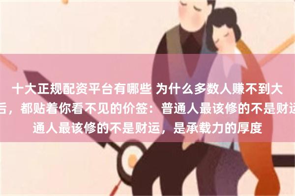 十大正规配资平台有哪些 为什么多数人赚不到大钱？大富大贵的背后，都贴着你看不见的价签：普通人最该修的不是财运，是承载力的厚度