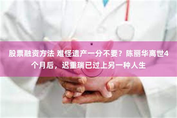 股票融资方法 难怪遗产一分不要？陈丽华离世4个月后，迟重瑞已过上另一种人生