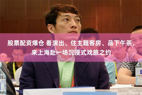 股票配资爆仓 看演出、住主题客房、品下午茶，来上海赴一场沉浸式戏旅之约