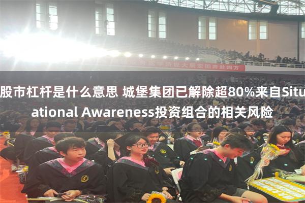 股市杠杆是什么意思 城堡集团已解除超80%来自Situational Awareness投资组合的相关风险