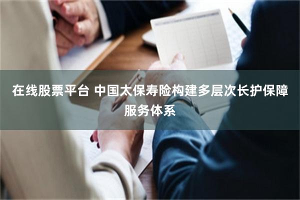 在线股票平台 中国太保寿险构建多层次长护保障服务体系