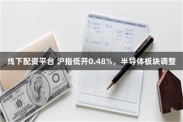 线下配资平台 沪指低开0.48%，半导体板块调整