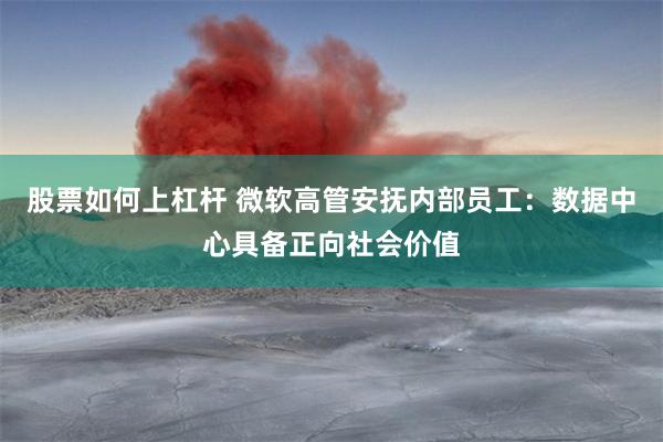 股票如何上杠杆 微软高管安抚内部员工：数据中心具备正向社会价值