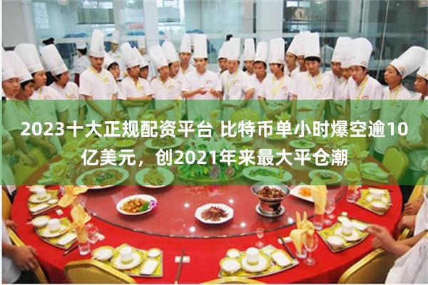 2023十大正规配资平台 比特币单小时爆空逾10亿美元，创2021年来最大平仓潮