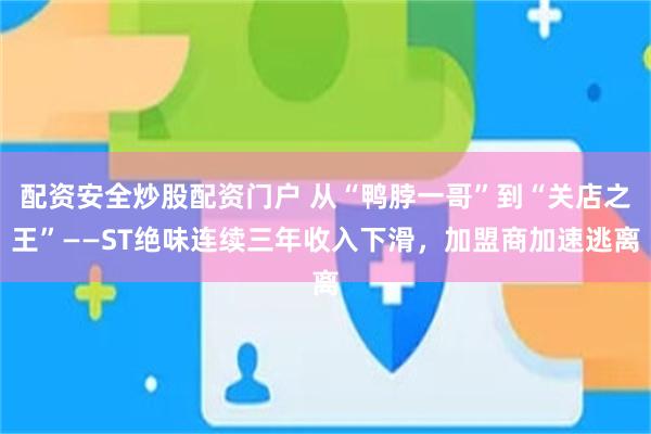 配资安全炒股配资门户 从“鸭脖一哥”到“关店之王”——ST绝味连续三年收入下滑，加盟商加速逃离