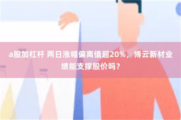 a股加杠杆 两日涨幅偏离值超20%，博云新材业绩能支撑股价吗？
