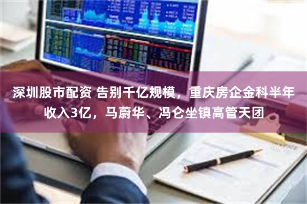 深圳股市配资 告别千亿规模，重庆房企金科半年收入3亿，马蔚华、冯仑坐镇高管天团