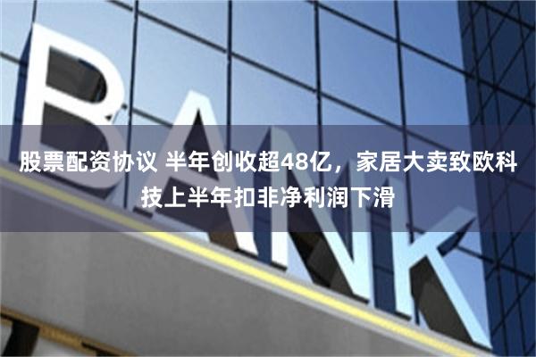 股票配资协议 半年创收超48亿,家居大卖致欧科技上半年扣非净利润下滑